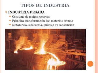 TIPOS DE INDUSTRIA
 INDUSTRIA PESADA
 Consumo de moitos recursos
 Primeira transformación das materias primas
 Metalurxia, siderurxia, química ou construción
 