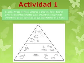    En esta actividad los niños, utilizando el programa Paint, deberán
    pintar los diferentes alimentos que se encuentran en la pirámide
    alimenticia y dibujar algunos de los que están faltando en la misma.
 