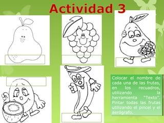 Colocar el nombre de
 Colocar el nombre de
cada una de las frutas,
 cada una de las frutas,
en
 en     los
         los  recuadros,
               recuadros,
utilizando
 utilizando            la
                        la
herramienta
 herramienta “Texto”.
                 “Texto”.
Pintar todas las frutas
 Pintar todas las frutas
utilizando el pincel y el
 utilizando el pincel y el
aerógrafo.
 aerógrafo.
 