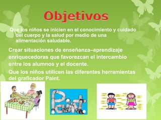 Que los niños se inicien en el conocimiento y cuidado
  del cuerpo y la salud por medio de una
  alimentación saludable.
Crear situaciones de enseñanza–aprendizaje
enriquecedoras que favorezcan el intercambio
entre los alumnos y el docente.
Que los niños utilicen las diferentes herramientas
del graficador Paint.
 