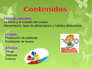 Ciencias naturales:
La salud y el cuidado del cuerpo.
Alimentación: tipos de alimentación y hábitos alimenticios.

 Lengua:
 Producción de palabras.
 Portadores de textos.

 Artística
 Dibujo
 Texturas
 Colores
 