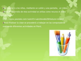 Se mostrará a los niños, mediante un cañón y una pantalla, un video.
 Para el desarrollo de ésta actividad se utiliza como recurso el video
“Los frutos”
http://www.youtube.com/watch?v=uaLUiewdeLE&feature=related
 Para finalizar la clase se procederá a trabajar en las computadoras
realizando diferentes actividades en Paint.
 