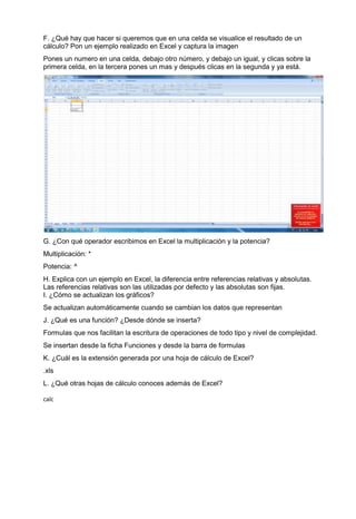 F. ¿Qué hay que hacer si queremos que en una celda se visualice el resultado de un
cálculo? Pon un ejemplo realizado en Excel y captura la imagen
Pones un numero en una celda, debajo otro número, y debajo un igual, y clicas sobre la
primera celda, en la tercera pones un mas y después clicas en la segunda y ya está.




G. ¿Con qué operador escribimos en Excel la multiplicación y la potencia?
Multiplicación: *
Potencia: ^
H. Explica con un ejemplo en Excel, la diferencia entre referencias relativas y absolutas.
Las referencias relativas son las utilizadas por defecto y las absolutas son fijas.
I. ¿Cómo se actualizan los gráficos?
Se actualizan automáticamente cuando se cambian los datos que representan
J. ¿Qué es una función? ¿Desde dónde se inserta?
Formulas que nos facilitan la escritura de operaciones de todo tipo y nivel de complejidad.
Se insertan desde la ficha Funciones y desde la barra de formulas
K. ¿Cuál es la extensión generada por una hoja de cálculo de Excel?
.xls
L. ¿Qué otras hojas de cálculo conoces además de Excel?

calc
 