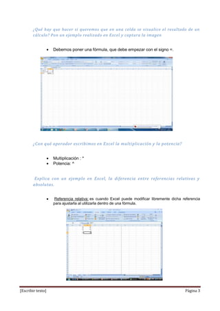 ¿Qué hay que hacer si queremos que en una celda se visualice el resultado de un
       cálculo? Pon un ejemplo realizado en Excel y captura la imagen


                   Debemos poner una fórmula, que debe empezar con el signo =.




       ¿Con qué operador escribimos en Excel la multi plicación y la potencia?


                   Multiplicación : *
                   Potencia: ^


        Explica con un ejemplo en Excel, la diferencia entre referencias relativas y
       absolutas.


                   Referencia relativa: es cuando Excel puede modificar libremente dicha referencia
                   para ajustarla al utilizarla dentro de una fórmula.




[Escribir texto]                                                                          Página 3
 