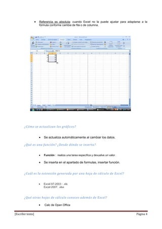 Referencia es absoluta: cuando Excel no la puede ajustar para adaptarse a la
                   fórmula conforme cambia de fila o de columna.




       ¿Cómo se actualizan los gráficos?


                      Se actualiza automáticamente al cambiar los datos.

       ¿Qué es una función? ¿Desde dónde se inserta?


                      Función : realiza una tarea específica y devuelve un valor.

                      Se inserta en el apartado de formulas, insertar función.


       ¿Cuál es la extensión generada por una hoja de cálculo de Excel?


                      Excel 97-2003 : .xls
                      Excel 2007: .xlsx


       ¿Qué otras hojas de cálculo conoces además de Excel?

                      Calc de Open Office


[Escribir texto]                                                                       Página 4
 