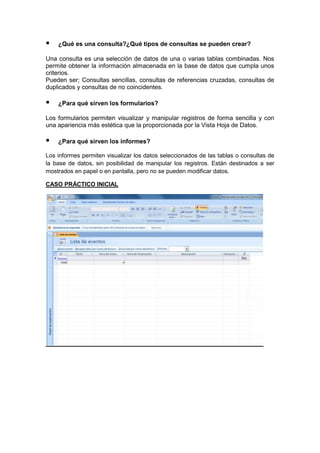¿Qué es una consulta?¿Qué tipos de consultas se pueden crear?
Una consulta es una selección de datos de una o varias tablas combinadas. Nos
permite obtener la información almacenada en la base de datos que cumpla unos
criterios.
Pueden ser; Consultas sencillas, consultas de referencias cruzadas, consultas de
duplicados y consultas de no coincidentes.
¿Para qué sirven los formularios?
Los formularios permiten visualizar y manipular registros de forma sencilla y con
una apariencia más estética que la proporcionada por la Vista Hoja de Datos.
¿Para qué sirven los informes?
Los informes permiten visualizar los datos seleccionados de las tablas o consultas de
la base de datos, sin posibilidad de manipular los registros. Están destinados a ser
mostrados en papel o en pantalla, pero no se pueden modificar datos.
CASO PRÁCTICO INICIAL
 