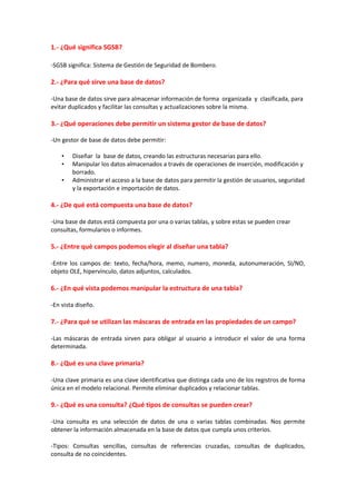 1.- ¿Qué significa SGSB?
-SGSB significa: Sistema de Gestión de Seguridad de Bombero.
2.- ¿Para qué sirve una base de datos?
-Una base de datos sirve para almacenar información de forma organizada y clasificada, para
evitar duplicados y facilitar las consultas y actualizaciones sobre la misma.
3.- ¿Qué operaciones debe permitir un sistema gestor de base de datos?
-Un gestor de base de datos debe permitir:
• Diseñar la base de datos, creando las estructuras necesarias para ello.
• Manipular los datos almacenados a través de operaciones de inserción, modificación y
borrado.
• Administrar el acceso a la base de datos para permitir la gestión de usuarios, seguridad
y la exportación e importación de datos.
4.- ¿De qué está compuesta una base de datos?
-Una base de datos está compuesta por una o varias tablas, y sobre estas se pueden crear
consultas, formularios o informes.
5.- ¿Entre qué campos podemos elegir al diseñar una tabla?
-Entre los campos de: texto, fecha/hora, memo, numero, moneda, autonumeración, SI/NO,
objeto OLE, hipervínculo, datos adjuntos, calculados.
6.- ¿En qué vista podemos manipular la estructura de una tabla?
-En vista diseño.
7.- ¿Para qué se utilizan las máscaras de entrada en las propiedades de un campo?
-Las máscaras de entrada sirven para obligar al usuario a introducir el valor de una forma
determinada.
8.- ¿Qué es una clave primaria?
-Una clave primaria es una clave identificativa que distinga cada uno de los registros de forma
única en el modelo relacional. Permite eliminar duplicados y relacionar tablas.
9.- ¿Qué es una consulta? ¿Qué tipos de consultas se pueden crear?
-Una consulta es una selección de datos de una o varias tablas combinadas. Nos permite
obtener la información almacenada en la base de datos que cumpla unos criterios.
-Tipos: Consultas sencillas, consultas de referencias cruzadas, consultas de duplicados,
consulta de no coincidentes.
 