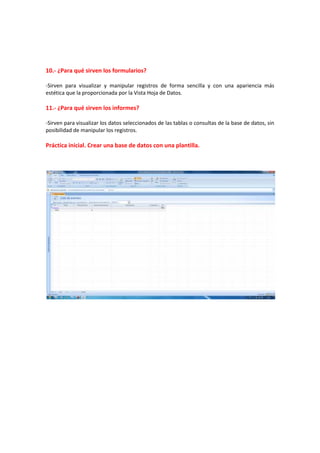 10.- ¿Para qué sirven los formularios?
-Sirven para visualizar y manipular registros de forma sencilla y con una apariencia más
estética que la proporcionada por la Vista Hoja de Datos.
11.- ¿Para qué sirven los informes?
-Sirven para visualizar los datos seleccionados de las tablas o consultas de la base de datos, sin
posibilidad de manipular los registros.
Práctica inicial. Crear una base de datos con una plantilla.
 