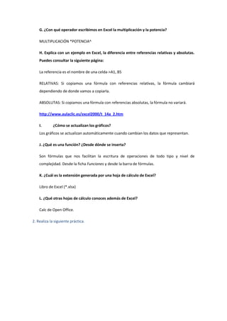 G. ¿Con qué operador escribimos en Excel la multiplicación y la potencia?

    MULTIPLICACIÓN *POTENCIA^

    H. Explica con un ejemplo en Excel, la diferencia entre referencias relativas y absolutas.
    Puedes consultar la siguiente página:

    La referencia es el nombre de una celda->A1, B5

    RELATIVAS: Si copiamos una fórmula con referencias relativas, la fórmula cambiará
    dependiendo de donde vamos a copiarla.

    ABSOLUTAS: Si copiamos una fórmula con referencias absolutas, la fórmula no variará.

    http://www.aulaclic.es/excel2000/t_14a_2.htm

    I.       ¿Cómo se actualizan los gráficos?
    Los gráficos se actualizan automáticamente cuando cambian los datos que representan.

    J. ¿Qué es una función? ¿Desde dónde se inserta?

    Son fórmulas que nos facilitan la escritura de operaciones de todo tipo y nivel de
    complejidad. Desde la ficha Funciones y desde la barra de fórmulas.

    K. ¿Cuál es la extensión generada por una hoja de cálculo de Excel?

    Libro de Excel (*.xlsx)

    L. ¿Qué otras hojas de cálculo conoces además de Excel?

    Calc de Open Office.

2. Realiza la siguiente práctica.
 