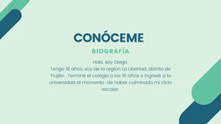 BIOGRAFÍA
Hola, soy Diego.
Tengo 18 años, soy de la región La Libertad, distrito de
Trujillo. Terminé el colegio a los 16 años e ingresé a la
universidad al momento de haber culminado mi ciclo
escolar.
CONÓCEME
 