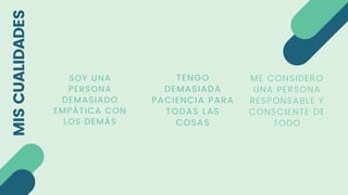MIS
CUALIDADES
ME CONSIDERO
UNA PERSONA
RESPONSABLE Y
CONSCIENTE DE
TODO
SOY UNA
PERSONA
DEMASIADO
EMPÁTICA CON
LOS DEMÁS
TENGO
DEMASIADA
PACIENCIA PARA
TODAS LAS
COSAS
 