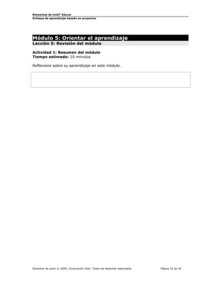 Elementos de Intel® Educar 
Enfoque de aprendizaje basado en proyectos 
Módulo 5: Orientar el aprendizaje 
Lección 5: Revisión del módulo 
Actividad 1: Resumen del módulo 
Tiempo estimado: 10 minutos 
Reflexione sobre su aprendizaje en este módulo. 
Derechos de autor © 2009, Corporación Intel. Todos los derechos reservados. Página 32 de 42 
 
