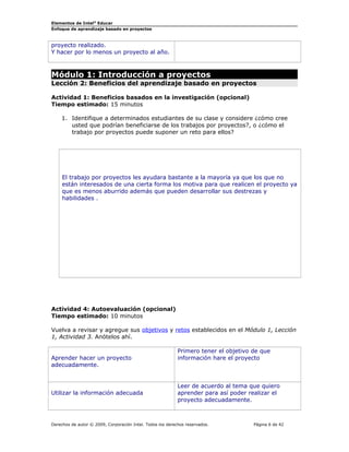Elementos de Intel® Educar 
Enfoque de aprendizaje basado en proyectos 
proyecto realizado. 
Y hacer por lo menos un proyecto al año. 
Módulo 1: Introducción a proyectos 
Lección 2: Beneficios del aprendizaje basado en proyectos 
Actividad 1: Beneficios basados en la investigación (opcional) 
Tiempo estimado: 15 minutos 
1. Identifique a determinados estudiantes de su clase y considere ¿cómo cree 
usted que podrían beneficiarse de los trabajos por proyectos?, o ¿cómo el 
trabajo por proyectos puede suponer un reto para ellos? 
El trabajo por proyectos les ayudara bastante a la mayoría ya que los que no 
están interesados de una cierta forma los motiva para que realicen el proyecto ya 
que es menos aburrido además que pueden desarrollar sus destrezas y 
habilidades . 
Actividad 4: Autoevaluación (opcional) 
Tiempo estimado: 10 minutos 
Vuelva a revisar y agregue sus objetivos y retos establecidos en el Módulo 1, Lección 
1, Actividad 3. Anótelos ahí. 
Aprender hacer un proyecto 
adecuadamente. 
Primero tener el objetivo de que 
información hare el proyecto 
Utilizar la información adecuada 
Leer de acuerdo al tema que quiero 
aprender para así poder realizar el 
proyecto adecuadamente. 
Derechos de autor © 2009, Corporación Intel. Todos los derechos reservados. Página 6 de 42 
 
