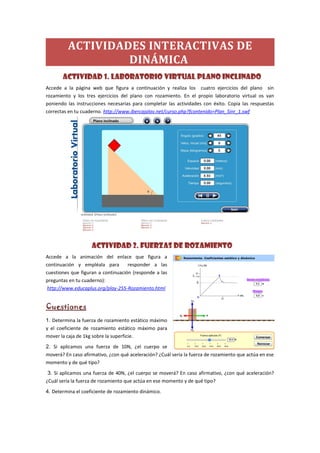 ACTIVIDADES INTERACTIVAS DE
DINÁMICA
ACTIVIDAD 1. Laboratorio virtual plano inclinado
Accede a la página web que figura a continuación y realiza los cuatro ejercicios del plano sin
rozamiento y los tres ejercicios del plano con rozamiento. En el propio laboratorio virtual os van
poniendo las instrucciones necesarias para completar las actividades con éxito. Copia las respuestas
correctas en tu cuaderno. http://www.ibercajalav.net/curso.php?fcontenido=Plan_Sinr_1.swf
ACTIVIDAD 2. FUERZAS DE ROZAMIENTO
Accede a la animación del enlace que figura a
continuación y empléala para responder a las
cuestiones que figuran a continuación (responde a las
preguntas en tu cuaderno):
http://www.educaplus.org/play-255-Rozamiento.html
Cuestiones
1. Determina la fuerza de rozamiento estático máximo
y el coeficiente de rozamiento estático máximo para
mover la caja de 1kg sobre la superficie.
2. Si aplicamos una fuerza de 10N, ¿el cuerpo se
moverá? En caso afirmativo, ¿con qué aceleración? ¿Cuál sería la fuerza de rozamiento que actúa en ese
momento y de qué tipo?
3. Si aplicamos una fuerza de 40N, ¿el cuerpo se moverá? En caso afirmativo, ¿con qué aceleración?
¿Cuál sería la fuerza de rozamiento que actúa en ese momento y de qué tipo?
4. Determina el coeficiente de rozamiento dinámico.
 