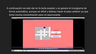A continuación es solo dar en la tecla aceptar y se genera el crucigrama de
forma automática, aunque es difícil y tedioso hacer el paso anterior ya que
toma mucha concentración para no equivocarse.
 