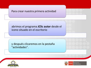 Para crear nuestra primera actividad
abrimos el programa JClic autor desde el
icono situado en el escritorio
y después clicaremos en la pestaña
"actividades".
 