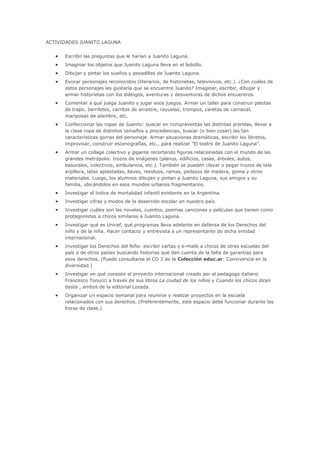 ACTIVIDADES JUANITO LAGUNA
Escribir las preguntas que le harían a Juanito Laguna.
Imaginar los objetos que Juanito Laguna lleva en el bolsillo.
Dibujar y pintar los sueños y pesadillas de Juanito Laguna.
Evocar personajes reconocidos (literarios, de historietas, televisivos, etc.). ¿Con cuáles de
estos personajes les gustaría que se encuentre Juanito? Imaginar, escribir, dibujar y
armar historietas con los diálogos, aventuras y desventuras de dichos encuentros.
Comentar a qué juega Juanito y jugar esos juegos. Armar un taller para construir pelotas
de trapo, barriletes, carritos de arrastre, rayuelas, trompos, caretas de carnaval,
mariposas de alambre, etc.
Confeccionar las ropas de Juanito: buscar en compraventas las distintas prendas, llevar a
la clase ropa de distintos tamaños y procedencias, buscar (o bien coser) las tan
características gorras del personaje. Armar situaciones dramáticas, escribir los libretos,
improvisar, construir escenografías, etc., para realizar "El teatro de Juanito Laguna".
Armar un collage colectivo y gigante recortando figuras relacionadas con el mundo de las
grandes metrópolis: trozos de imágenes (planos, edificios, casas, árboles, autos,
basurales, colectivos, ambulancia, etc.). También se pueden clavar o pegar trozos de tela
arpillera, latas aplastadas, llaves, residuos, ramas, pedazos de madera, goma y otros
materiales. Luego, los alumnos dibujan y pintan a Juanito Laguna, sus amigos y su
familia, ubicándolos en esos mundos urbanos fragmentarios.
Investigar el índice de mortalidad infantil existente en la Argentina.
Investigar cifras y modos de la deserción escolar en nuestro país.
Investigar cuáles son las novelas, cuentos, poemas canciones y películas que tienen como
protagonistas a chicos similares a Juanito Laguna.
Investigar qué es Unicef, qué programas lleva adelante en defensa de los Derechos del
niño y de la niña. Hacer contacto y entrevista a un representante de dicha entidad
internacional.
Investigar los Derechos del Niño: escribir cartas y e-mails a chicos de otras escuelas del
país o de otros países buscando historias que den cuenta de la falta de garantías para
esos derechos. (Puede consultarse el CD 3 de la Colección educ.ar: Convivencia en la
diversidad.)
Investigar en qué consiste el proyecto internacional creado por el pedagogo italiano
Francesco Tonucci a través de sus libros La ciudad de los niños y Cuando los chicos dicen
basta , ambos de la editorial Losada.
Organizar un espacio semanal para reunirse y realizar proyectos en la escuela
relacionados con sus derechos. (Preferentemente, este espacio debe funcionar durante las
horas de clase.)
 