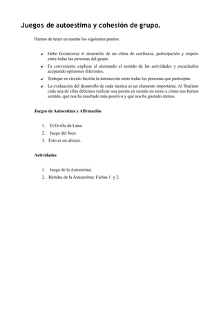 Juegos de autoestima y cohesión de grupo.
Hemos de tener en cuenta los siguientes puntos:
✔ Debe favorecerse el desarrollo de un clima de confianza, participación y respeto
entre todas las personas del grupo.
✔ Es conveniente explicar al alumnado el sentido de las actividades y escucharlos
aceptando opiniones diferentes.
✔ Trabajar en círculo facilita la interacción entre todas las personas que participan.
✔ La evaluación del desarrollo de cada técnica es un elemento importante. Al finalizar
cada una de ellas debemos realizar una puesta en común en torno a cómo nos hemos
sentido, qué nos ha resultado más positivo y qué nos ha gustado menos.
Juegos de Autoestima y Afirmación
1. El Ovillo de Lana.
2. Juego del foco.
3. Esto es un abrazo.
Actividades
1. Juego de la Autoestima.
2. Heridas de la Autoestima: Fichas 1 y 2.
 