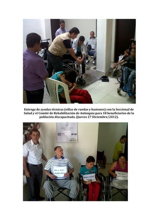 Entrega de ayudas técnicas (sillas de ruedas y bastones) con la Seccional de
Salud y el Comité de Rehabilitación de Antioquia para 18 beneficiarios de la
           población discapacitada. (Jueves 27 Diciembre/2012).
 