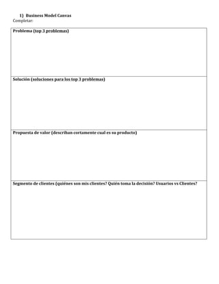 1) Business	
  Model	
  Canvas	
  
Completar:	
  
	
  
Problema	
  (top	
  3	
  problemas)	
  




Solución	
  (soluciones	
  para	
  los	
  top	
  3	
  problemas)	
  




Propuesta	
  de	
  valor	
  (describan	
  cortamente	
  cual	
  es	
  su	
  producto)	
  




Segmento	
  de	
  clientes	
  (quiénes	
  son	
  mis	
  clientes?	
  Quién	
  toma	
  la	
  decisión?	
  Usuarios	
  vs	
  Clientes?	
  
 