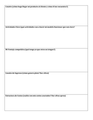 Canales	
  (cómo	
  hago	
  llegar	
  mi	
  producto	
  al	
  cliente	
  y	
  cómo	
  él	
  me	
  encuentra?)	
  




Actividades	
  Clave	
  (qué	
  actividades	
  van	
  a	
  hacer	
  mi	
  modelo	
  funcionar	
  que	
  son	
  clave?	
  




Mi	
  Ventaja	
  competitiva	
  (qué	
  tengo	
  yo	
  que	
  otros	
  no	
  tengan?)	
  




Canales	
  de	
  Ingresos	
  (cómo	
  genero	
  plata?	
  Dar	
  cifras)	
  




Estructura	
  de	
  Costos	
  (cuáles	
  son	
  mis	
  costos	
  asociados?	
  Dar	
  cifras	
  aprox)	
  




	
  
 