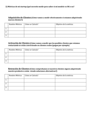 2)	
  Métricas	
  de	
  mi	
  startup	
  (qué	
  necesito	
  medir	
  para	
  saber	
  si	
  mi	
  modelo	
  va	
  OK	
  o	
  no?	
  
         	
  
         	
  
         	
  
         	
  
      Adquisición	
  de	
  Clientes	
  (Cómo	
  vamos	
  a	
  medir	
  efectivamente	
  si	
  estamos	
  adquiriendo	
  
      nuevos	
  clientes?)	
  
	
  
	
     Nombre	
  Métrica	
          Cómo	
  se	
  Calcula?	
                                 Objetivo	
  de	
  la	
  métrica	
  

1	
      	
                         	
                                                  	
  
2	
      	
                         	
                                                  	
  
3	
      	
                         	
                                                  	
  
	
  
	
  
        Activación	
  de	
  Clientes	
  (Cómo	
  vamos	
  a	
  medir	
  que	
  los	
  posibles	
  clientes	
  que	
  estamos	
  
        contactando	
  se	
  están	
  convirtiendo	
  en	
  clientes	
  reales	
  (pagan	
  por	
  ejemplo)	
  
	
  
	
       Nombre	
  Métrica	
        Cómo	
  se	
  Calcula?	
                            Objetivo	
  de	
  la	
  métrica	
  

1	
      	
                         	
                                                  	
  
2	
      	
                         	
                                                  	
  
3	
      	
                         	
                                                  	
  
	
  
	
  
        Retención	
  de	
  Clientes	
  (Cómo	
  comprobamos	
  si	
  nuestros	
  clientes	
  siguen	
  adquiriendo	
  
        nuestro	
  producto	
  o	
  están	
  	
  viendo	
  soluciones	
  alternativas?)	
  
	
  
	
       Nombre	
  Métrica	
        Cómo	
  se	
  Calcula?	
                            Objetivo	
  de	
  la	
  métrica	
  

1	
      	
                         	
                                                  	
  

2	
      	
                         	
                                                  	
  

3	
      	
                         	
                                                  	
  

	
  
	
  
                	
  
                	
  
                	
  
                	
  
                	
  
                	
  
                	
  
 