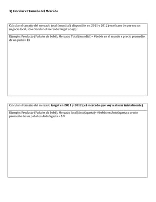 3)	
  Calcular	
  el	
  Tamaño	
  del	
  Mercado	
  
	
  
	
  
	
  
Calcular	
  el	
  tamaño	
  del	
  mercado	
  total	
  (mundial)	
  	
  disponible	
  	
  en	
  2011	
  y	
  2012	
  (en	
  el	
  caso	
  de	
  que	
  sea	
  un	
  
negocio	
  local,	
  sólo	
  calcular	
  el	
  mercado	
  target	
  abajo)	
  
	
  
Ejemplo:	
  Producto	
  (Pañales	
  de	
  bebé),	
  Mercado	
  Total	
  (mundial)=	
  #bebés	
  en	
  el	
  mundo	
  x	
  precio	
  promedio	
  
de	
  un	
  pañal=	
  $X	
  




	
  
	
  
Calcular	
  el	
  tamaño	
  del	
  mercado	
  target	
  en	
  2011	
  y	
  2012	
  (	
  el	
  mercado	
  que	
  voy	
  a	
  atacar	
  inicialmente)	
  
	
  
Ejemplo:	
  Producto	
  (Pañales	
  de	
  bebé),	
  Mercado	
  local(Antofagasta)=	
  #bebés	
  en	
  Antofagasta	
  x	
  precio	
  
promedio	
  de	
  un	
  pañal	
  en	
  Antofagasta	
  =	
  $	
  X	
  




	
  
 