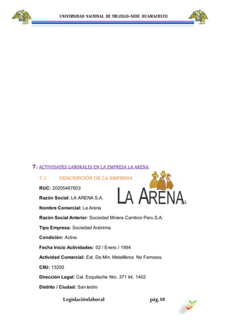 UNIVERSIDAD NACIONAL DE TRUJILLO-SEDE HUAMACHUCO
Legislaciónlaboral pág.10
7. ACTIVIDADES LABORALES EN LA EMPRESA LA ARENA
7.1 DESCRIPCIÓN DE LA EMPRESA
RUC: 20205467603
Razón Social: LA ARENA S.A.
Nombre Comercial: La Arena
Razón Social Anterior: Sociedad Minera Cambior Peru S.A.
Tipo Empresa: Sociedad Anónima
Condición: Activo
Fecha Inicio Actividades: 02 / Enero / 1994
Actividad Comercial: Ext. De Min. Metalíferos No Ferrosos.
CIIU: 13200
Dirección Legal: Cal. Esquilache Nro. 371 Int. 1402
Distrito / Ciudad: San Isidro
 