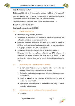 UNIVERSIDAD NACIONAL DE TRUJILLO-SEDE HUAMACHUCO
Legislaciónlaboral pág.11
Departamento: Lima, Perú
Teléfonos: 6259900 - A 57 personas les funcionó y a 20 no - ¿Te funcionó?
Perfil de La Arena S.A. | La Arena: Empadronada en el Registro Nacional de
Proveedores para hacer contrataciones con el Estado Peruano
Empresa nombrada por Sunat como Agente de Retención del IGV
Resolución: RS R.S.082-2011
Fecha de Nombramiento: 01/05/2011
7.2 CARACTERÍSTCAS
 Mina de oro a tajo abierto y lixiviación.
 Yacimiento de mineralización aurífera de óxidos epitermal de alta
sulfuración encajada en arenisca en brecha.
 Reservas minerales en óxidos Probadas y Probables a enero de
2016 de 80.3 millones de toneladas con una ley de oro promedio de
0.36 g/t que contienen 919,000 onzas de oro.
 Producción récord de 230,483 onzas de oro en doré en 2015.
 Recursos minerales en sulfuros Indicados de 274 millones de
toneladas con leyes promedio de 0.24 Au g/t y 0.33% Cu que
contienen 2.1 millones de onzas de oro y 2.0 mil millones de libras de
cobre.
7.3 OBJETIVOS DE LA EMPRESA LA ARENA
 El objetivo del viaje de campo es exponer a los participantes a la
geología, alteración y mineralización de la Arena.
 Revisar los parámetros que permiten definir un lithocap en rocas
sedimentarias.
 Definir la existencia de transición y sobreimposición entre el
pórfido y el Epitermal HS.
 Implicancias económicas de la vectorización de pH y T° de los
minerales hidrotermales.
7.4 Actividades que se realizan en la empresa la arena
Operarios
 
