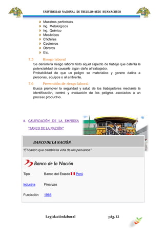 UNIVERSIDAD NACIONAL DE TRUJILLO-SEDE HUAMACHUCO
Legislaciónlaboral pág.12
Maestros perforistas
Ing. Metalúrgicos
Ing. Químico
Mecánicos
Choferes
Cocineros
Obreros
Etc.
7.5 Riesgo laboral
Se denomina riesgo laboral todo aquel aspecto de trabajo que ostenta la
potencialidad de causarle algún daño al trabajador.
Probabilidad de que un peligro se materialice y genere daños a
personas, equipos o al ambiente.
7.6 Prevención de riesgo laboral
Busca promover la seguridad y salud de los trabajadores mediante la
identificación, control y evaluación de los peligros asociados a un
proceso productivo.
8. CALIFICACIÓN DE LA EMPRESA
“BANCO DE LA NACIÓN”
BANCO DE LA NACIÓN
“El banco que cambia la vida de los peruanos”
Tipo Banco del Estado Perú
Industria Finanzas
Fundación 1966
 