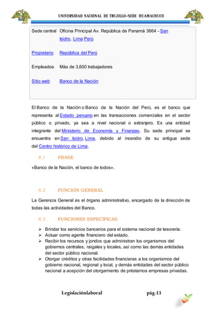 UNIVERSIDAD NACIONAL DE TRUJILLO-SEDE HUAMACHUCO
Legislaciónlaboral pág.13
El Banco de la Nación o Banco de la Nación del Perú, es el banco que
representa al Estado peruano en las transacciones comerciales en el sector
público o privado, ya sea a nivel nacional o extranjero. Es una entidad
integrante del Ministerio de Economía y Finanzas. Su sede principal se
encuentra en San Isidro, Lima, debido al incendio de su antigua sede
del Centro histórico de Lima.
8.1 FRASE
«Banco de la Nación, el banco de todos».
8.2 FUNCIÓN GENERAL
La Gerencia General es el órgano administrativo, encargado de la dirección de
todas las actividades del Banco.
8.3 FUNCIONES ESPECÍFICAS
 Brindar los servicios bancarios para el sistema nacional de tesorería.
 Actuar como agente financiero del estado.
 Recibir los recursos y jondos que administran los organismos del
gobiernos centrales, raigales y locales, así como las demás entidades
del sector público nacional.
 Otorgar créditos y otras facilidades financieras a los organismos del
gobierno nacional, regional y local, y demás entidades del sector público
nacional a acepción del otorgamiento de préstamos empresas privadas.
Sede central Oficina Principal Av. República de Panamá 3664 - San
Isidro, Lima Perú
Propietario República del Perú
Empleados Más de 3,600 trabajadores
Sitio web Banco de la Nación
 