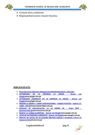 UNIVERSIDAD NACIONAL DE TRUJILLO-SEDE HUAMACHUCO
Legislaciónlaboral pág.15
 Conducta ética y profesional.
 Responsabilidad social e inclusión financiera.
BIBLIOGRAFÍA
 http://gestioneslaborales.blogspotcom/2010/01/beneficios-laborales.
 ACTIVIDADES DE LA EMPRESA LA ARENA - Buscar con
Googlewww.google.com.pe
 ACTIVIDADES LABORALES EN LA EMPRESA LA ARENA - Buscar con
Googlewww.google.com.pe
 MINERA LA ARENA => GRAN CONVOCATORIA – VARIAS PUESTOS – Salario: S/.
3,000 – SIN EXPwww.bolsatrabajo.com.pe
 Asistente de Administración, en LA ARENA SA - mayo 2017 -
bumeran.com.pewww.bumeran.com.pe
 Realizar un trabajo predefinido. - Buscar con Googlewww.google.com.pe
 TIPOS DE ACTIVIDADES LABORALES - Buscar con Googlewww.google.com.pe
 Minería: las razones de sus jornadas laborales atípicas | Economía | Perú | El
Comercio Perúelcomercio.pe
 
