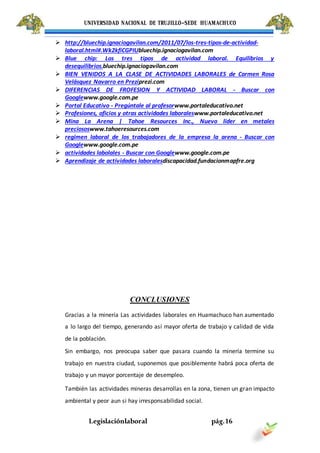 UNIVERSIDAD NACIONAL DE TRUJILLO-SEDE HUAMACHUCO
Legislaciónlaboral pág.16
 http://bluechip.ignaciogavilan.com/2011/07/los-tres-tipos-de-actividad-
laboral.html#.Wk2kfiCGPIUbluechip.ignaciogavilan.com
 Blue chip: Los tres tipos de actividad laboral. Equilibrios y
desequilibrios.bluechip.ignaciogavilan.com
 BIEN VENIDOS A LA CLASE DE ACTIVIDADES LABORALES de Carmen Rosa
Velásquez Navarro en Preziprezi.com
 DIFERENCIAS DE FROFESION Y ACTIVIDAD LABORAL - Buscar con
Googlewww.google.com.pe
 Portal Educativo - Pregúntale al profesorwww.portaleducativo.net
 Profesiones, oficios y otras actividades laboraleswww.portaleducativo.net
 Mina La Arena | Tahoe Resources Inc., Nuevo lider en metales
preciososwww.tahoeresources.com
 regimen laboral de los trabajadores de la empresa la arena - Buscar con
Googlewww.google.com.pe
 actividades labolales - Buscar con Googlewww.google.com.pe
 Aprendizaje de actividades laboralesdiscapacidad.fundacionmapfre.org
CONCLUSIONES
Gracias a la minería Las actividades laborales en Huamachuco han aumentado
a lo largo del tiempo, generando así mayor oferta de trabajo y calidad de vida
de la población.
Sin embargo, nos preocupa saber que pasara cuando la minería termine su
trabajo en nuestra ciudad, suponemos que posiblemente habrá poca oferta de
trabajo y un mayor porcentaje de desempleo.
También las actividades mineras desarrollas en la zona, tienen un gran impacto
ambiental y peor aun si hay irresponsabilidad social.
 