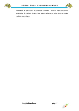 UNIVERSIDAD NACIONAL DE TRUJILLO-SEDE HUAMACHUCO
Legislaciónlaboral pág.17
Finalmente el desarrollo de cualquier actividad laboral, trae consigo la
generación de muchos riesgos, que pueden afectar su salud, sino se toman
medidas preventivas.
 