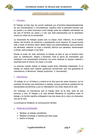UNIVERSIDAD NACIONAL DE TRUJILLO-SEDE HUAMACHUCO
Legislaciónlaboral pág.4
1. Concepto:
El Trabajo es todo tipo de acción realizada por el hombre independientemente
de sus características o circunstancias; significa toda la actividad humana que
se puede o se debe reconocer como trabajo entre las múltiples actividades de
las que el hombre es capaz y a las que está predispuesto por la naturaleza
misma en virtud de su humanidad.
La necesidad de trabajar quizás tuvo su origen, hace milenios, en el instinto
básico del hombre de sobrevivir y perpetuarse como especie. En aquel mundo
solo y hostil, el hombre debió utilizar todas sus potencialidades para proveerse
de alimentos, elaborar su ropa y vivienda, fabricar sus utensilios, herramientas
y armas, para proteger a sus hijos.
Desde el punto de vista individual, el trabajo es todo lo que el hombre hace
para su satisfacción, alegría y bienestar; toda la gama de actividades que
satisfacen sus necesidades primarias, así como alcanzar la riqueza material y
espiritual para el mismo, los suyos y su país.
La persona cuando realiza un trabajo puede tener diferentes finalidades. Si el
trabajo se realiza para obtener ganancias económicas que nos garanticen la
subsistencia, lo llamamos “trabajo productivo” o “remunerado”.
2. Importancia:
El trabajo es un rol básico y central en la vida para los seres humanos, por la
cantidad de tiempo que dedicamos a trabajar, porque permite la satisfacción de
necesidades económicas y por su interrelación con otras áreas de la vida.
Sin embargo, la importancia que el trabajo tiene en la vida, varía de una
persona a otra. El trabajo y la vida familiar Mantener un equilibrio entre el
trabajo y la familia significa entregarte a las dos áreas de tu vida y no descuidar
una por la otra.
Lo principal es fortalecer la comunicación familiar.
3. TIPOS DE ACTIVIDADES
 Realizar un trabajo predefinido.
 Realizar el trabajo a medida que éste surge.
 Definir el trabajo.
 