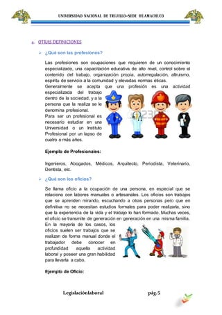 UNIVERSIDAD NACIONAL DE TRUJILLO-SEDE HUAMACHUCO
Legislaciónlaboral pág.5
4. OTRAS DEFINICIONES
 ¿Qué son las profesiones?
Las profesiones son ocupaciones que requieren de un conocimiento
especializado, una capacitación educativa de alto nivel, control sobre el
contenido del trabajo, organización propia, autorregulación, altruismo,
espíritu de servicio a la comunidad y elevadas normas éticas.
Generalmente se acepta que una profesión es una actividad
especializada del trabajo
dentro de la sociedad, y a la
persona que la realiza se le
denomina profesional.
Para ser un profesional es
necesario estudiar en una
Universidad o un Instituto
Profesional por un lapso de
cuatro o más años.
Ejemplo de Profesionales:
Ingenieros, Abogados, Médicos, Arquitecto, Periodista, Veterinario,
Dentista, etc.
 ¿Qué son los oficios?
Se llama oficio a la ocupación de una persona, en especial que se
relaciona con labores manuales o artesanales. Los oficios son trabajos
que se aprenden mirando, escuchando a otras personas pero que en
definitiva no se necesitan estudios formales para poder realizarla, sino
que la experiencia de la vida y el trabajo lo han formado. Muchas veces,
el oficio se transmite de generación en generación en una misma familia.
En la mayoría de los casos, los
oficios suelen ser trabajos que se
realizan de forma manual donde el
trabajador debe conocer en
profundidad aquella actividad
laboral y poseer una gran habilidad
para llevarla a cabo.
Ejemplo de Oficio:
 