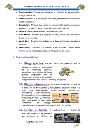 UNIVERSIDAD NACIONAL DE TRUJILLO-SEDE HUAMACHUCO
Legislaciónlaboral pág.8
Recepcionista - Persona que trabaja en la recepción de una compañía,
entrega información.
Sastre - Persona que hace ropas para otros, generalmente crea diseños
únicos y exclusivos.
Secretario/a - Persona que trabaja en una compañía escribiendo cartas,
atendiendo el teléfono, organizando el horario de su jefe, etc.
Soldado - Persona que está en un batallón de guerra.
Moto taxista - Persona que conduce un auto y cobra una cantidad de
dinero por el recorrido.
Vendedor/a - Persona que trabaja en un lugar vendiendo productos o
servicios.
Veterinario/a - Persona que atiende a los animales cuando están
enfermos y les receta algún medicamento para que se sanen.
6. Peligros y riesgos laborales
6.1. Riesgo químico: En esta sección se puede acceder a
información sobre la peligrosidad
de las sustancias químicas,
alternativas para eliminar el riesgo
químico, propuestas para la
intervención sindical e información
complementaria sobre políticas, normas y programas.
6.2. Riesgospsicosociales:Los riesgos psicosociales perjudican
la salud de los trabajadores y trabajadoras, causando estrés y a
largo plazo enfermedades cardiovasculares, respiratorias,
inmunitarias, gastrointestinales,
dermatológicas, endocrinológicas,
musculoesqueléticas y mentales.
Son consecuencia de unas malas
condiciones de trabajo,
concretamente de una deficiente organización del trabajo.
6.3. Lugares de trabajo: El emplazamiento, el diseño, la
estructura material y los elementos
que componen los edificios son
 