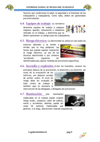 UNIVERSIDAD NACIONAL DE TRUJILLO-SEDE HUAMACHUCO
Legislaciónlaboral pág.9
factores que condicionan la salud, la seguridad y el bienestar de los
trabajadores y trabajadoras. Como tales, deben ser gestionados
preventivamente.
6.4. Equipos de trabajo: La normativa
denomina equipos de trabajo a cualquier
máquina, aparato, instrumento o instalación
utilizado en el trabajo, y determina que no
deben representar un peligro para los trabajadores.
6.5. Riesgoeléctrico: La electricidad se utiliza en casi todos los
entornos laborales y se tiende a
olvidar que es muy peligrosa. Las
tareas que puedan suponer exposición
al riesgo eléctrico, ya sea de los
técnicos electricistas o por contacto
"accidental", requieren ser
identificadas para aplicar medidas de prevención específicas.
6.6. Incendio y explosión: Evitar los incendios, conocer los
principios básicos de la prevención, la detección y la extinción, así
como de la evacuación de los
edificios, son deberes sociales
de primer orden. El nivel de
riesgo debe ser evaluado en
todo centro de trabajo y
también aquí es necesaria la
intervención de las delegadas y delegados de prevención.
6.7. Iluminación: Una iluminación
inadecuada en el trabajo puede originar
fatiga ocular, cansancio, dolor de cabeza,
estrés y accidentes. Además, puede ser
causa de posturas inadecuadas que
generan, a la larga, alteraciones músculo-esqueléticas.
 