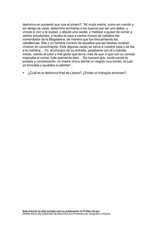 deshonra en aumento que vive el pícaro?: “Mi viuda madre, como sin marido y
sin abrigo se viese, determinó arrimarse a los buenos por ser uno dellos, y
vínose a vivir a la ciudad, y alquiló una casilla, y metiese a guisar de comer a
ciertos estudiantes, y lavaba la ropa a ciertos mozos de caballos del
comendador de la Magdalena, de manera que fue frecuentando las
caballerizas. Ella y un hombre moreno de aquellos que las bestias curaban
vinieron en conocimiento. Este algunas veces se venía a nuestra casa y se iba
a la mañana… Yo, al principio de su entrada, pesábame con él y habíale
miedo, viendo el color y mal gesto que tenía; mas de que vi que con su comida
mejoraba el comer, fuile queriendo bien… De manera que, continuando la
posada y conversación, mi madre vino a darme un negrito muy bonito, el cual
yo brincaba y ayudaba a calentar”.

•   ¿Cuál es la deshonra final de Lázaro? ¿Existe un triángulo amoroso?




Este artículo ha sido enviado para su publicación en Profes.net por:
MARÍA MATILDE SÁNCHEZ BLANCO-RAJOY /Profesora de Geografía e Historia
 