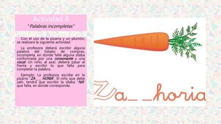 Actividad 8
“Palabras incompletas”
Con el uso de la pizarra y un plumón,
se realizará la siguiente actividad.
La profesora deberá escribir alguna
palabra del listado de compras,
incompleta, en donde falte alguna sílaba
conformada por una consonante y una
vocal. Un niño, al azar, deberá pasar al
frente y escribir lo que falta para
completar la palabra.
Ejemplo: La profesora escribe en la
pizarra “ZA _ _ HORIA”. El niño que debe
salir, tendrá que escribir la sílaba “NA”
que falta, en donde corresponda.
 