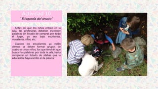 Actividad 10
“Búsqueda del tesoro”
Antes de que los niños entren en la
sala, las profesoras deberán esconder
palabras del listado de compras por todo
el lugar, ya sea bajo escritorios,
maseteros, sillas, etc.
Cuando los estudiantes ya estén
dentro, se deben formar grupos de
cuatro o cinco niños, los que tendrán que
buscar las palabras por toda la sala, hasta
completar un listado de sílabas que la
educadora haya escrito en la pizarra.
 