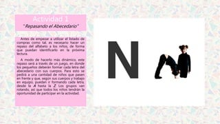 Actividad 1
“Repasando el Abecedario”
Antes de empezar a utilizar el listado de
compras como tal, es necesario hacer un
repaso del alfabeto a los niños, de forma
que puedan identificarlo en la próxima
lectura.
A modo de hacerlo más dinámico, este
repaso será a través de un juego, en donde
los pequeños deberán formar cada letra del
abecedario con sus cuerpos. Para esto se
pedirá a una cantidad de niños que pasen
en frente y que, según sus cuerpos y trabajo
en equipo, puedan ir formando cada letra,
desde la A hasta la Z. Los grupos van
rotando, así que todos los niños tendrán la
oportunidad de participar en la actividad.
 