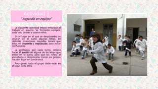Actividad 3
“Jugando en equipo”
La siguiente actividad estará enfocada al
trabajo en equipo. Se formarán equipos,
cada uno de tres a cuatro niños.
En el lugar en el que se desplazarán, se
dejarán en el suelo algunas letras, en
distintas direcciones. Aquellas tienen que
estar en imprenta y mayúsculas, para evitar
confusiones.
La profesora, por cada turno, deberá
hacer el sonido de alguna de las letras que
estén en el suelo, para que los niños, al
escucharla y reconocerla, corran en grupos
hacia el lugar en donde está.
Para ganar, todo el grupo debe estar en
el lugar de la letra.
 