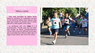 Actividad 4
“Niños y Letras”
Para esta actividad se deben tener
letras en cartulina, en cuadrados, los que
en los extremos deben tener alguna cinta
para que pueda ser pasado por el cuello
del niño y éste quede como collar.
La profesora dirá una sílaba C / V
(Consonante / Vocal), para que los niños
que tengan las letras correspondientes,
corran hacia el punto definido al principio
de la actividad (la profesora debe decir el
lugar al que tienen que correr los niños).
 