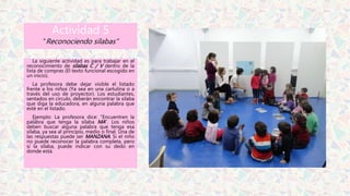 Actividad 5
“Reconociendo sílabas”
La siguiente actividad es para trabajar en el
reconocimiento de sílabas C / V dentro de la
lista de compras (El texto funcional escogido en
un inicio).
La profesora debe dejar visible el listado
frente a los niños (Ya sea en una cartulina o a
través del uso de proyector). Los estudiantes,
sentados en círculo, deberán encontrar la sílaba
que diga la educadora, en alguna palabra que
esté en el listado.
Ejemplo: La profesora dice: “Encuentren la
palabra que tenga la sílaba MA”. Los niños
deben buscar alguna palabra que tenga esa
sílaba, ya sea al principio, medio o final. Una de
las respuestas puede ser MANZANA. Si el niño
no puede reconocer la palabra completa, pero
sí la sílaba, puede indicar con su dedo en
donde está.
 