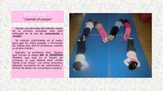 Actividad 7
“Usando el cuerpo”
Siendo una derivada del método usado
en la primera actividad, esta será
enfocada en el uso de consonantes y
vocales.
Se colocan colchonetas en el suelo,
para que los niños puedan ir formando
las sílabas que dirá la profesora, usando
su propio cuerpo.
Ejemplo: La profesora dice: “Quiero
que formen la sílaba MA, de MANZANA
(Palabra que está en el listado de
compras, el cual deberá estar visible
frente a los niños)”. Los niños, entonces,
deberán recostarse en las colchonetas y
formar las letras con sus propios cuerpos.
 