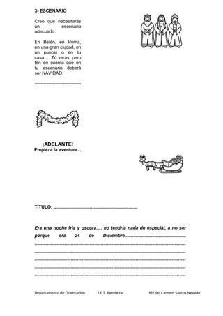 Departamento de Orientación I.E.S. Bembézar Mª del Carmen Santos Nevado
3- ESCENARIO
Creo que necesitarás
un escenario
adecuado:
En Belén, en Roma,
en una gran ciudad, en
un pueblo o en tu
casa…. Tú verás, pero
ten en cuenta que en
tu escenario deberá
ser NAVIDAD.
-------------------------------
¡ADELANTE!
Empieza la aventura...
TÍTULO: ...................................................................
Era una noche fría y oscura…. no tendría nada de especial, a no ser
porque era 24 de Diciembre.................................................
.........................................................................................................................
.........................................................................................................................
.........................................................................................................................
.........................................................................................................................
.........................................................................................................................
 