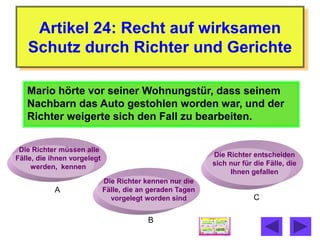 Artikel 24: Recht auf wirksamen
   Schutz durch Richter und Gerichte

   Mario hörte vor seiner Wohnungstür, dass seinem
   Nachbarn das Auto gestohlen worden war, und der
   Richter weigerte sich den Fall zu bearbeiten.


 Die Richter müssen alle
Fälle, die ihnen vorgelegt                                 Die Richter entscheiden
     werden, kennen                                        sich nur für die Fälle, die
                                                                Ihnen gefallen
                             Die Richter kennen nur die
           A                 Fälle, die an geraden Tagen
                               vorgelegt worden sind                    C

                                          B
 