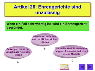 Artikel 26: Ehrengerichte sind
                unzulässig

Wenn ein Fall sehr wichtig ist, wird ein Ehrensgericht
gegründet.

                       Diese sind verboten,
                      weil nur Richter richten
                               dürfen

Deswegen muss der                B         Wenn das Gerichtsverfahren
Angeklagte Krawatte                        abgeschlossen ist, bekommt
      tragen                                    er eine Medaille

                                                        C
        A
 