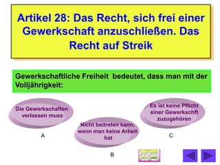 Artikel 28: Das Recht, sich frei einer
 Gewerkschaft anzuschließen. Das
           Recht auf Streik

Gewerkschaftliche Freiheit bedeutet, dass man mit der
Volljährigkeit:

                                              Es ist keine Pflicht
Die Gewerkschaften
                                              einer Gewerkschft
  verlassen muss
                                                 zuzugehören
                      Nicht beitreten kann,
                     wenn man keine Arbeit
        A                      hat                   C


                                 B
 